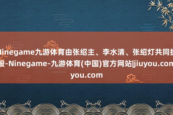 Ninegame九游体育由张绍主、李水清、张绍灯共同抓股-Ninegame-九游体育(中国)官方网站|jiuyou.com