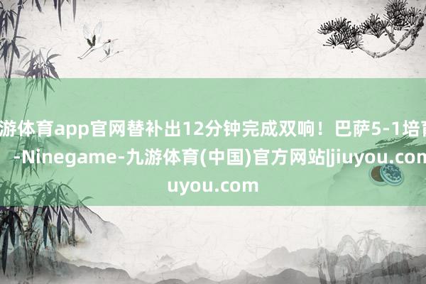 九游体育app官网替补出12分钟完成双响！巴萨5-1培育！    -Ninegame-九游体育(中国)官方网站|jiuyou.com