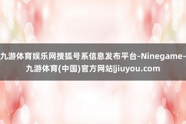 九游体育娱乐网搜狐号系信息发布平台-Ninegame-九游体育(中国)官方网站|jiuyou.com