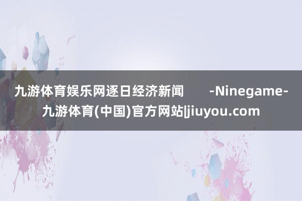 九游体育娱乐网逐日经济新闻       -Ninegame-九游体育(中国)官方网站|jiuyou.com