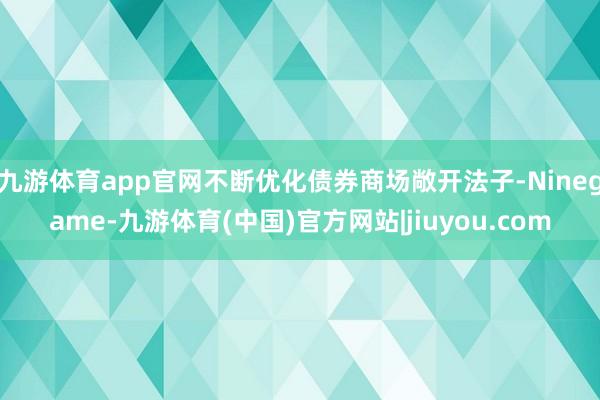 九游体育app官网不断优化债券商场敞开法子-Ninegame-九游体育(中国)官方网站|jiuyou.com