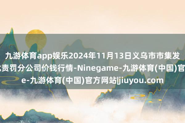 九游体育app娱乐2024年11月13日义乌市市集发展集团有限公司农批责罚分公司价钱行情-Ninegame-九游体育(中国)官方网站|jiuyou.com