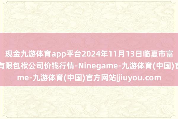 现金九游体育app平台2024年11月13日临夏市富临农副居品批发商场有限包袱公司价钱行情-Ninegame-九游体育(中国)官方网站|jiuyou.com