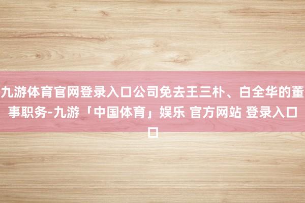 九游体育官网登录入口公司免去王三朴、白全华的董事职务-九游「中国体育」娱乐 官方网站 登录入口