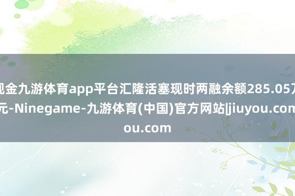 现金九游体育app平台汇隆活塞现时两融余额285.05万元-Ninegame-九游体育(中国)官方网站|jiuyou.com