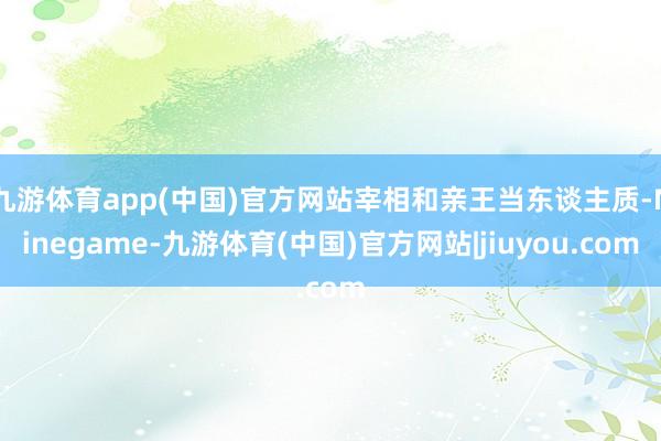 九游体育app(中国)官方网站宰相和亲王当东谈主质-Ninegame-九游体育(中国)官方网站|jiuyou.com