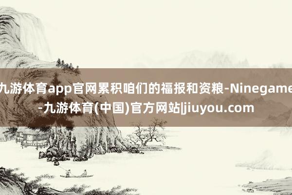 九游体育app官网累积咱们的福报和资粮-Ninegame-九游体育(中国)官方网站|jiuyou.com