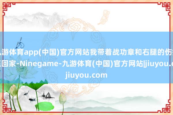 九游体育app(中国)官方网站我带着战功章和右腿的伤疤退伍回家-Ninegame-九游体育(中国)官方网站|jiuyou.com