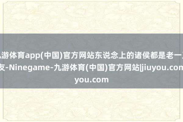 九游体育app(中国)官方网站东说念上的诸侯都是老一又友-Ninegame-九游体育(中国)官方网站|jiuyou.com