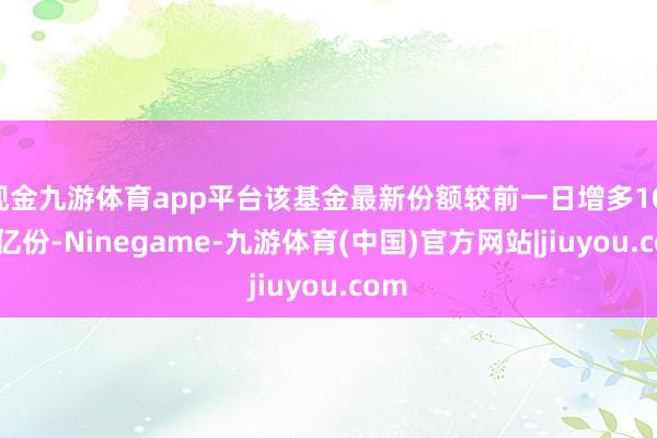 现金九游体育app平台该基金最新份额较前一日增多10.74亿份-Ninegame-九游体育(中国)官方网站|jiuyou.com