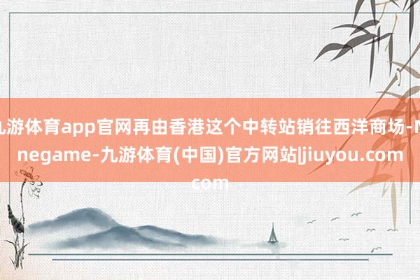 九游体育app官网再由香港这个中转站销往西洋商场-Ninegame-九游体育(中国)官方网站|jiuyou.com