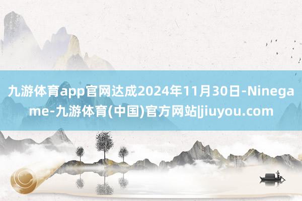 九游体育app官网达成2024年11月30日-Ninegame-九游体育(中国)官方网站|jiuyou.com