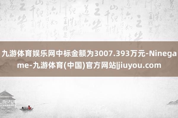 九游体育娱乐网中标金额为3007.393万元-Ninegame-九游体育(中国)官方网站|jiuyou.com