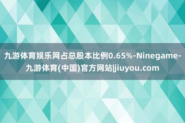 九游体育娱乐网占总股本比例0.65%-Ninegame-九游体育(中国)官方网站|jiuyou.com