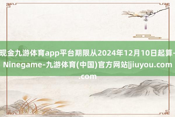 现金九游体育app平台期限从2024年12月10日起算-Ninegame-九游体育(中国)官方网站|jiuyou.com