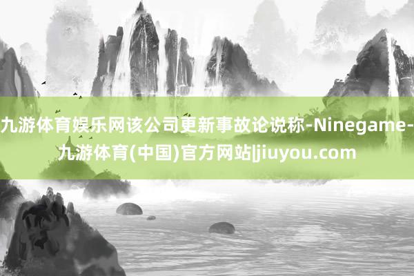 九游体育娱乐网该公司更新事故论说称-Ninegame-九游体育(中国)官方网站|jiuyou.com