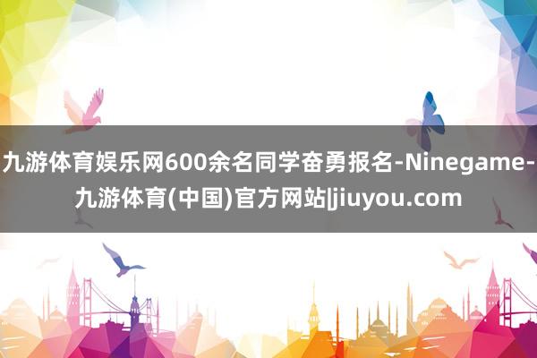 九游体育娱乐网600余名同学奋勇报名-Ninegame-九游体育(中国)官方网站|jiuyou.com