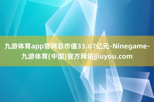 九游体育app官网总市值33.67亿元-Ninegame-九游体育(中国)官方网站|jiuyou.com