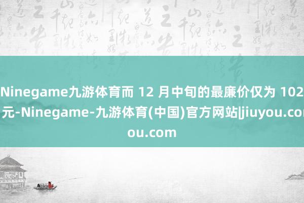 Ninegame九游体育而 12 月中旬的最廉价仅为 1023 元-Ninegame-九游体育(中国)官方网站|jiuyou.com