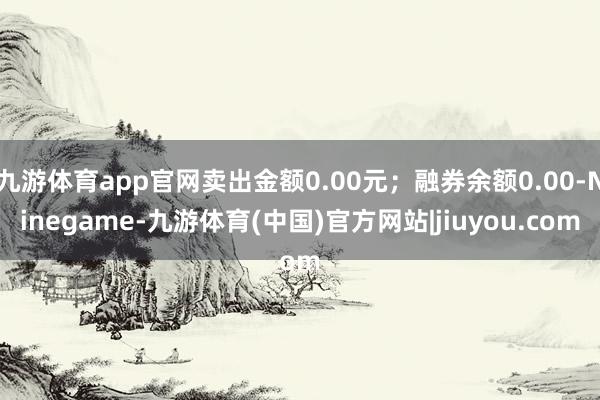 九游体育app官网卖出金额0.00元；融券余额0.00-Ninegame-九游体育(中国)官方网站|jiuyou.com