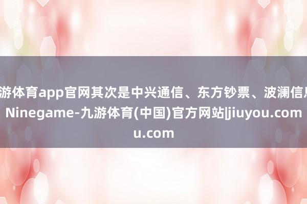 九游体育app官网其次是中兴通信、东方钞票、波澜信息-Ninegame-九游体育(中国)官方网站|jiuyou.com