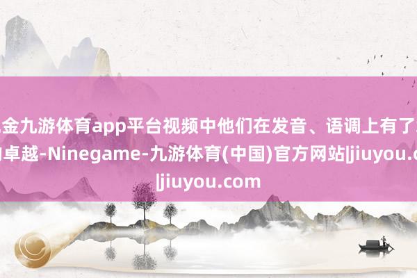 现金九游体育app平台视频中他们在发音、语调上有了彰着的卓越-Ninegame-九游体育(中国)官方网站|jiuyou.com