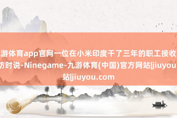 九游体育app官网一位在小米印度干了三年的职工接收媒体采访时说-Ninegame-九游体育(中国)官方网站|jiuyou.com