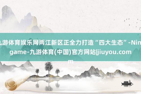 九游体育娱乐网两江新区正全力打造“四大生态”-Ninegame-九游体育(中国)官方网站|jiuyou.com