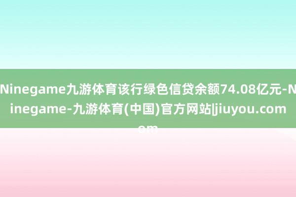 Ninegame九游体育该行绿色信贷余额74.08亿元-Ninegame-九游体育(中国)官方网站|jiuyou.com