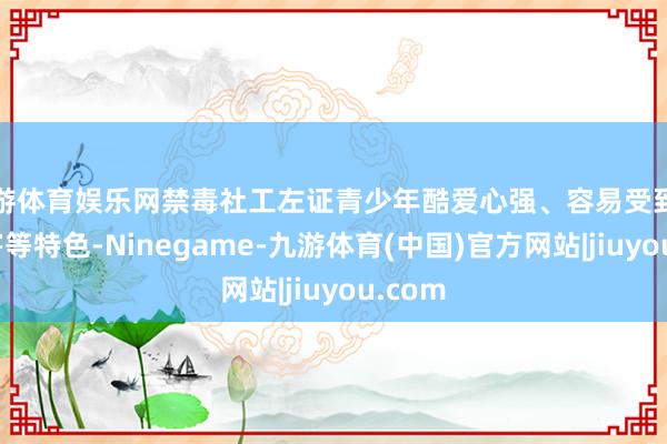 九游体育娱乐网禁毒社工左证青少年酷爱心强、容易受到毒品侵害等特色-Ninegame-九游体育(中国)官方网站|jiuyou.com