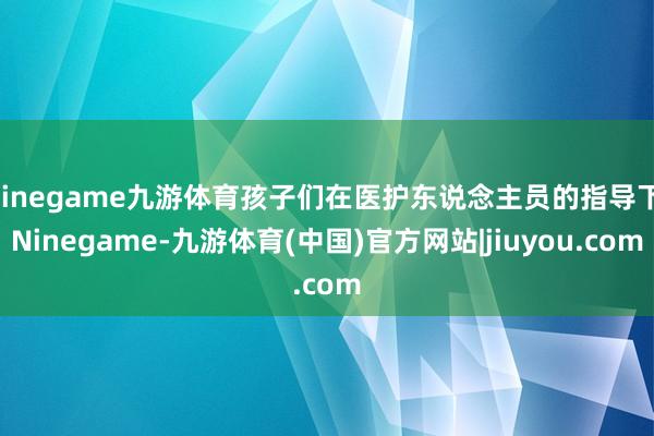 Ninegame九游体育孩子们在医护东说念主员的指导下-Ninegame-九游体育(中国)官方网站|jiuyou.com