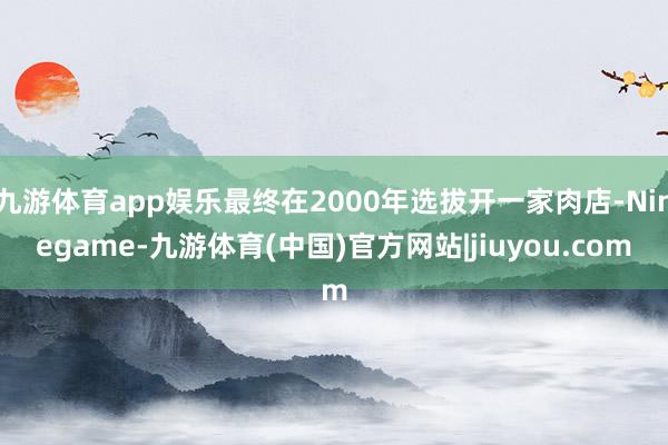 九游体育app娱乐最终在2000年选拔开一家肉店-Ninegame-九游体育(中国)官方网站|jiuyou.com