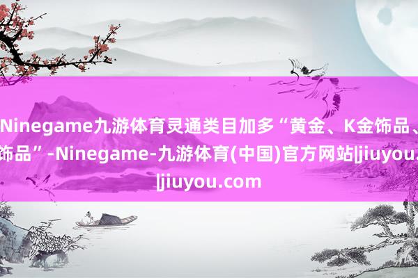 Ninegame九游体育灵通类目加多“黄金、K金饰品、前卫饰品”-Ninegame-九游体育(中国)官方网站|jiuyou.com