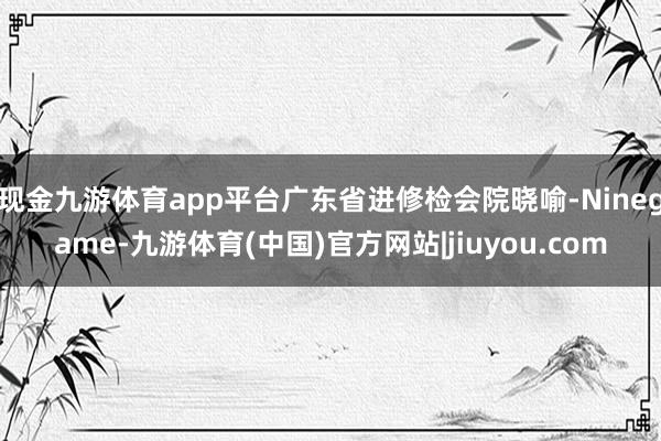 现金九游体育app平台广东省进修检会院晓喻-Ninegame-九游体育(中国)官方网站|jiuyou.com