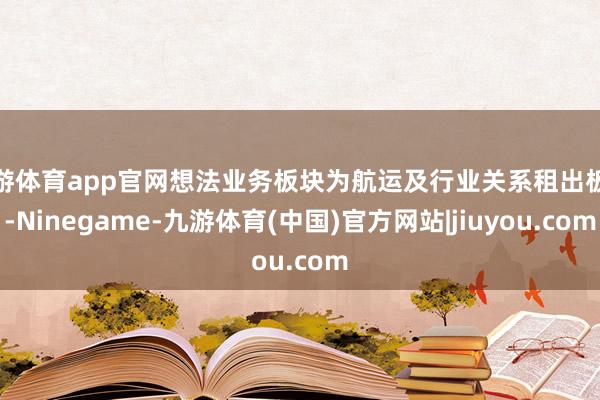 九游体育app官网想法业务板块为航运及行业关系租出板块-Ninegame-九游体育(中国)官方网站|jiuyou.com