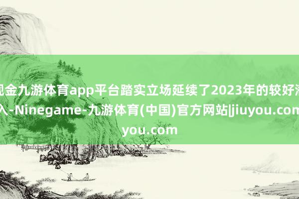 现金九游体育app平台踏实立场延续了2023年的较好潜入-Ninegame-九游体育(中国)官方网站|jiuyou.com