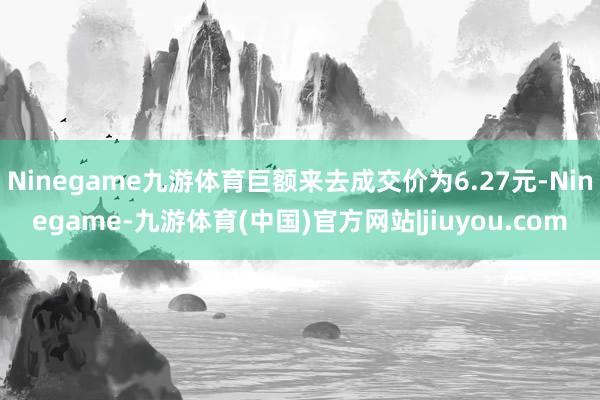 Ninegame九游体育巨额来去成交价为6.27元-Ninegame-九游体育(中国)官方网站|jiuyou.com