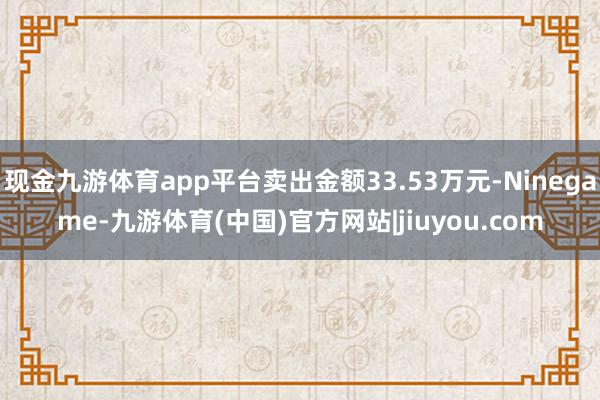 现金九游体育app平台卖出金额33.53万元-Ninegame-九游体育(中国)官方网站|jiuyou.com