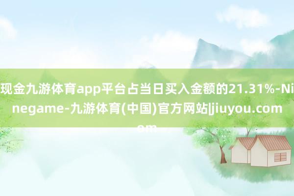 现金九游体育app平台占当日买入金额的21.31%-Ninegame-九游体育(中国)官方网站|jiuyou.com