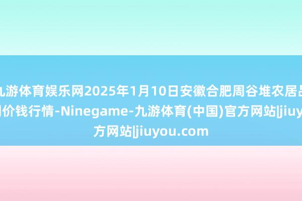 九游体育娱乐网2025年1月10日安徽合肥周谷堆农居品批发阛阓价钱行情-Ninegame-九游体育(中国)官方网站|jiuyou.com