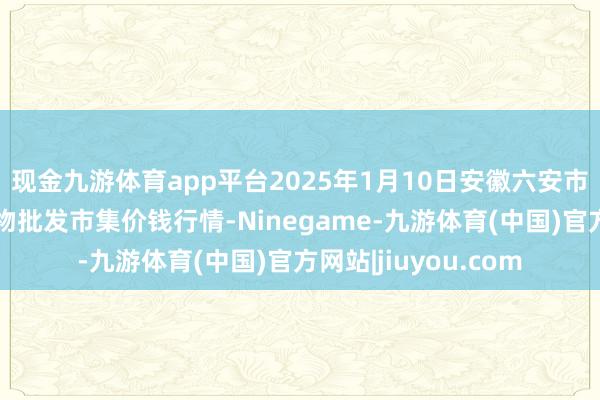 现金九游体育app平台2025年1月10日安徽六安市裕安区紫竹林农产物批发市集价钱行情-Ninegame-九游体育(中国)官方网站|jiuyou.com