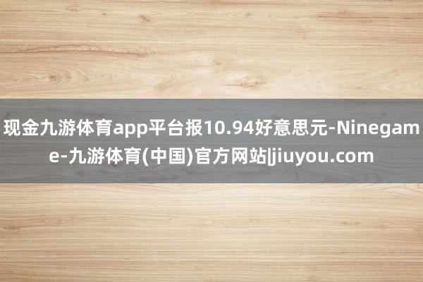 现金九游体育app平台报10.94好意思元-Ninegame-九游体育(中国)官方网站|jiuyou.com