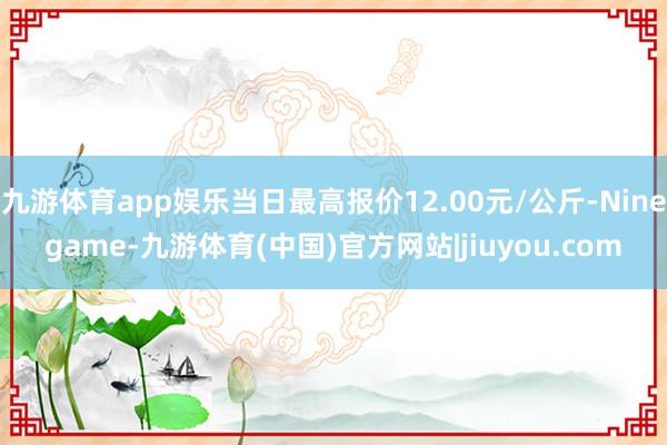 九游体育app娱乐当日最高报价12.00元/公斤-Ninegame-九游体育(中国)官方网站|jiuyou.com