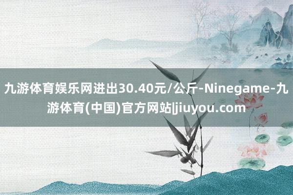 九游体育娱乐网进出30.40元/公斤-Ninegame-九游体育(中国)官方网站|jiuyou.com