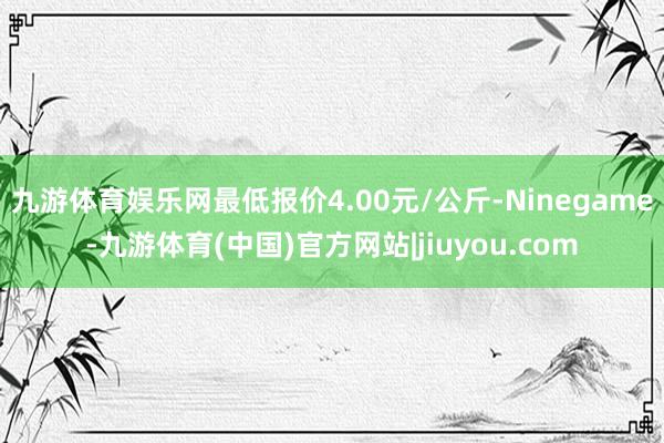 九游体育娱乐网最低报价4.00元/公斤-Ninegame-九游体育(中国)官方网站|jiuyou.com