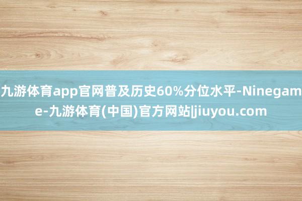 九游体育app官网普及历史60%分位水平-Ninegame-九游体育(中国)官方网站|jiuyou.com