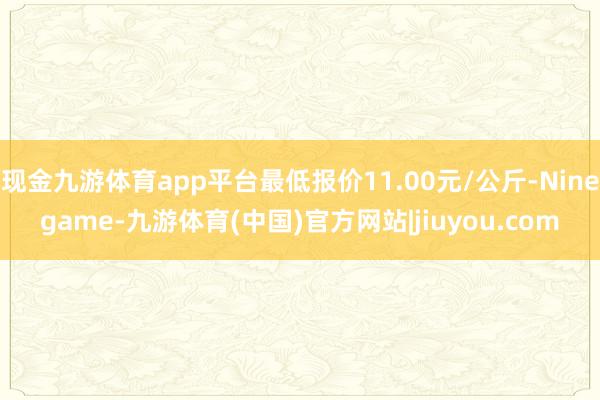 现金九游体育app平台最低报价11.00元/公斤-Ninegame-九游体育(中国)官方网站|jiuyou.com