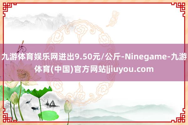 九游体育娱乐网进出9.50元/公斤-Ninegame-九游体育(中国)官方网站|jiuyou.com