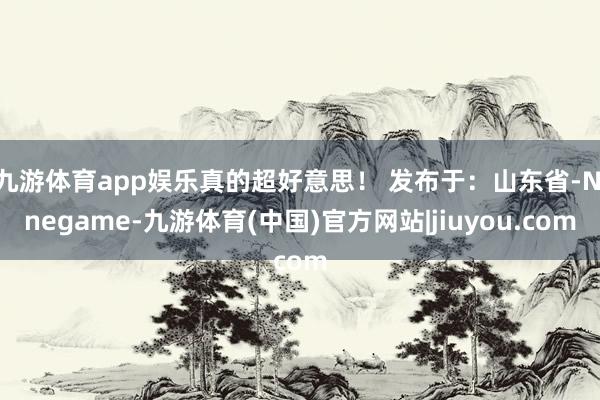 九游体育app娱乐真的超好意思！ 发布于：山东省-Ninegame-九游体育(中国)官方网站|jiuyou.com