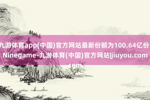 九游体育app(中国)官方网站最新份额为100.64亿份-Ninegame-九游体育(中国)官方网站|jiuyou.com